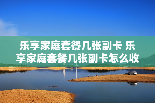 乐享家庭套餐几张副卡 乐享家庭套餐几张副卡怎么收费