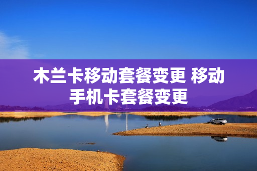 木兰卡移动套餐变更 移动手机卡套餐变更