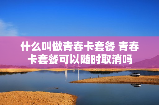 什么叫做青春卡套餐 青春卡套餐可以随时取消吗