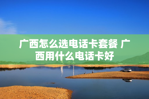 广西怎么选电话卡套餐 广西用什么电话卡好