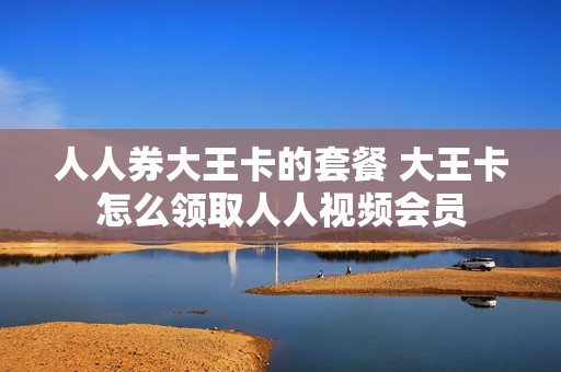 人人券大王卡的套餐 大王卡怎么领取人人视频会员