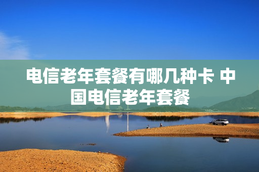 电信老年套餐有哪几种卡 中国电信老年套餐
