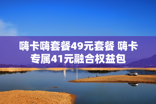 嗨卡嗨套餐49元套餐 嗨卡专属41元融合权益包