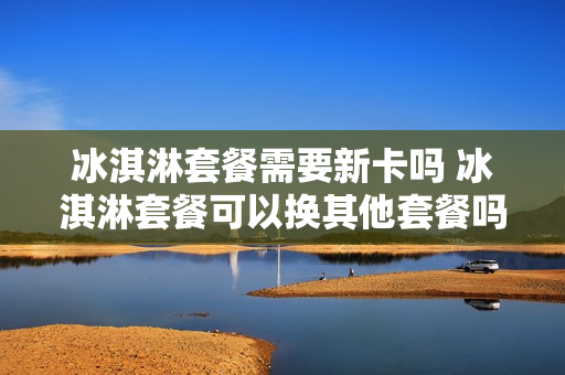 冰淇淋套餐需要新卡吗 冰淇淋套餐可以换其他套餐吗