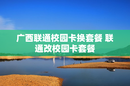 广西联通校园卡换套餐 联通改校园卡套餐