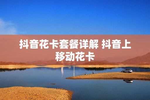 抖音花卡套餐详解 抖音上移动花卡