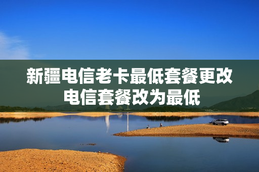 新疆电信老卡最低套餐更改 电信套餐改为最低