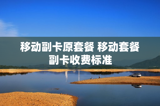 移动副卡原套餐 移动套餐副卡收费标准