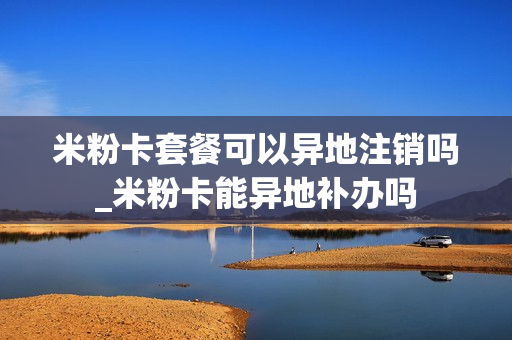 米粉卡套餐可以异地注销吗_米粉卡能异地补办吗