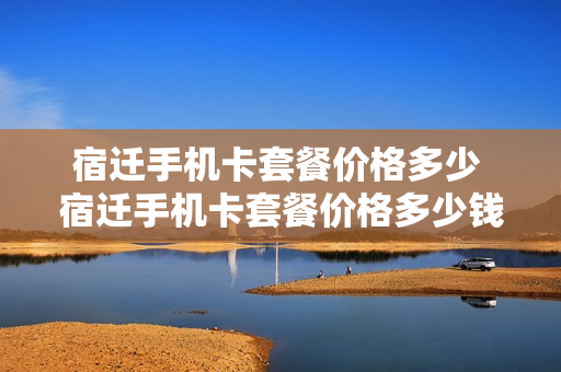宿迁手机卡套餐价格多少 宿迁手机卡套餐价格多少钱一张