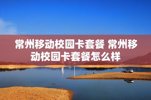 常州移动校园卡套餐 常州移动校园卡套餐怎么样