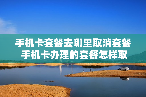 手机卡套餐去哪里取消套餐 手机卡办理的套餐怎样取消