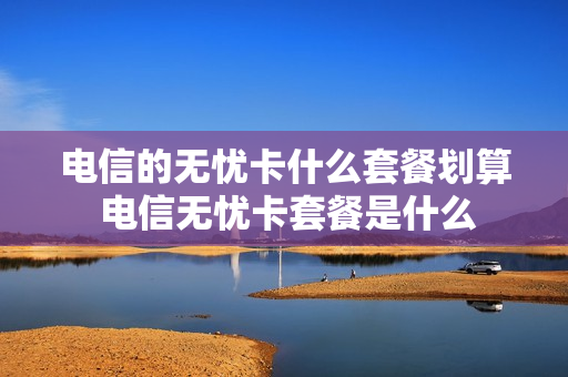 电信的无忧卡什么套餐划算 电信无忧卡套餐是什么
