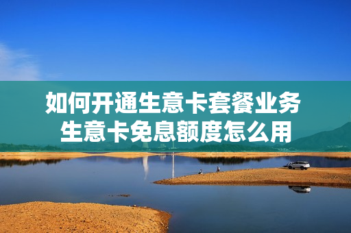 如何开通生意卡套餐业务 生意卡免息额度怎么用