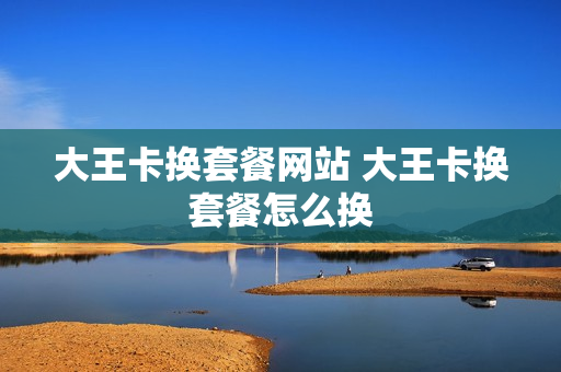大王卡换套餐网站 大王卡换套餐怎么换