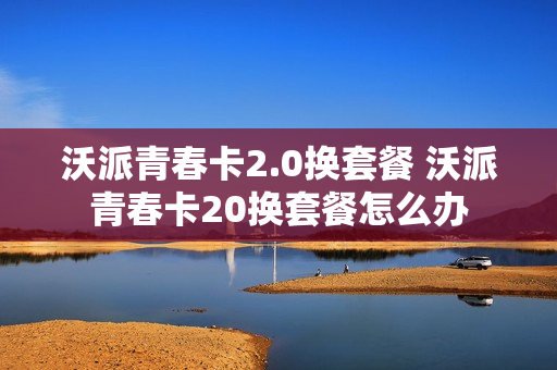 沃派青春卡2.0换套餐 沃派青春卡20换套餐怎么办