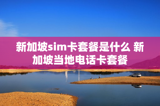 新加坡sim卡套餐是什么 新加坡当地电话卡套餐