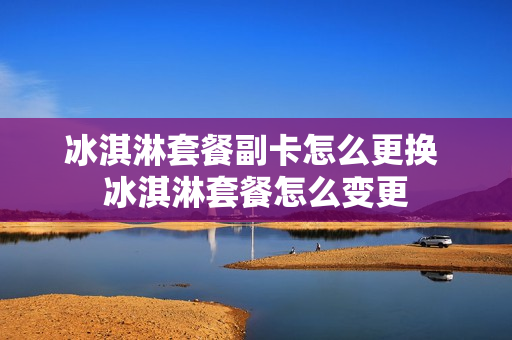 冰淇淋套餐副卡怎么更换 冰淇淋套餐怎么变更