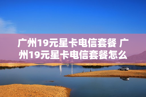 广州19元星卡电信套餐 广州19元星卡电信套餐怎么样