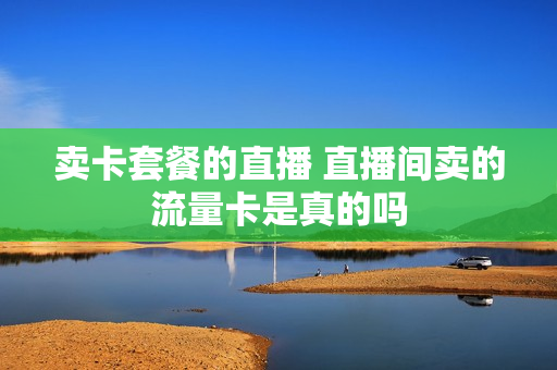 卖卡套餐的直播 直播间卖的流量卡是真的吗