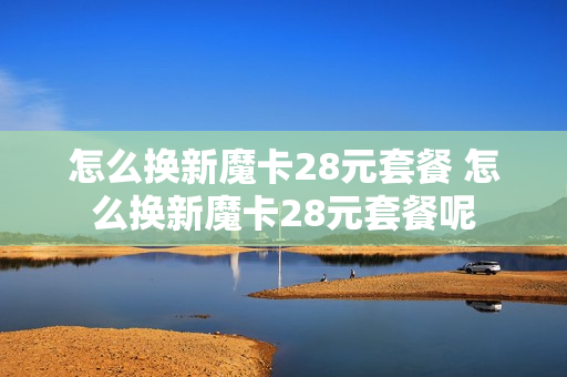 怎么换新魔卡28元套餐 怎么换新魔卡28元套餐呢