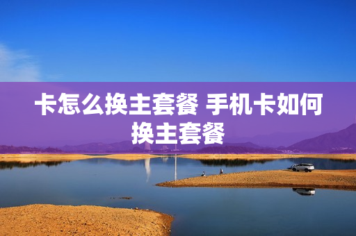 卡怎么换主套餐 手机卡如何换主套餐