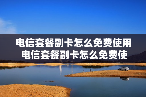 电信套餐副卡怎么免费使用 电信套餐副卡怎么免费使用的