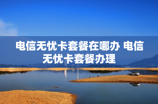 电信无忧卡套餐在哪办 电信无忧卡套餐办理