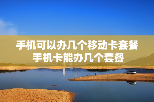 手机可以办几个移动卡套餐 手机卡能办几个套餐