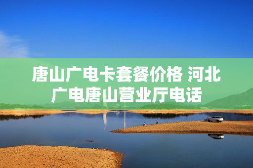 唐山广电卡套餐价格 河北广电唐山营业厅电话