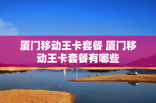 厦门移动王卡套餐 厦门移动王卡套餐有哪些