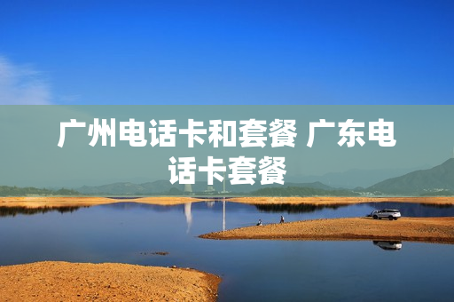 广州电话卡和套餐 广东电话卡套餐