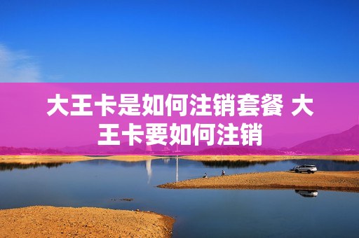 大王卡是如何注销套餐 大王卡要如何注销