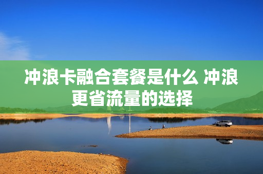 冲浪卡融合套餐是什么 冲浪更省流量的选择