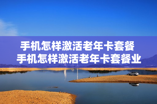 手机怎样激活老年卡套餐 手机怎样激活老年卡套餐业务