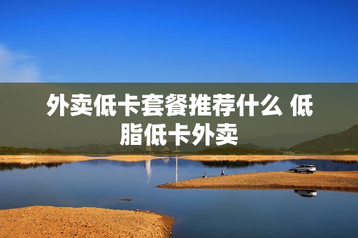 外卖低卡套餐推荐什么 低脂低卡外卖