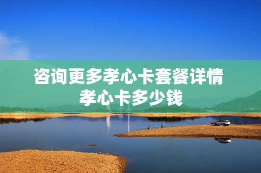 咨询更多孝心卡套餐详情 孝心卡多少钱