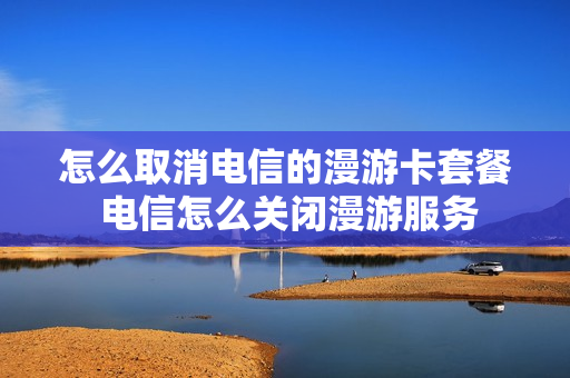 怎么取消电信的漫游卡套餐 电信怎么关闭漫游服务