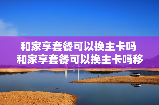 和家享套餐可以换主卡吗 和家享套餐可以换主卡吗移动