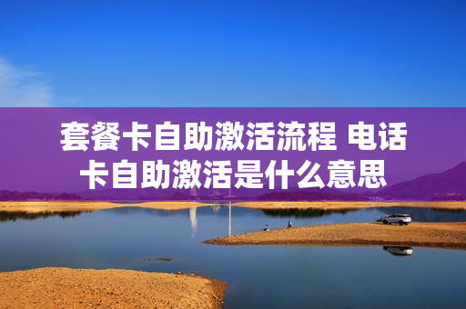 套餐卡自助激活流程 电话卡自助激活是什么意思