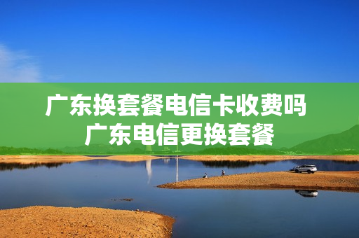 广东换套餐电信卡收费吗 广东电信更换套餐