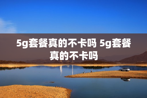 5g套餐真的不卡吗 5g套餐真的不卡吗