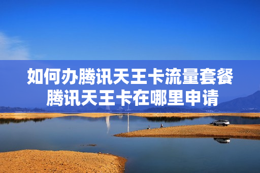 如何办腾讯天王卡流量套餐 腾讯天王卡在哪里申请