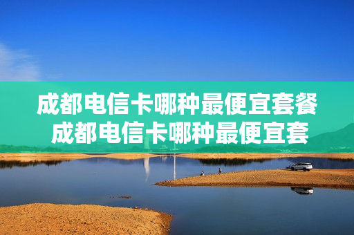 成都电信卡哪种最便宜套餐 成都电信卡哪种最便宜套餐好
