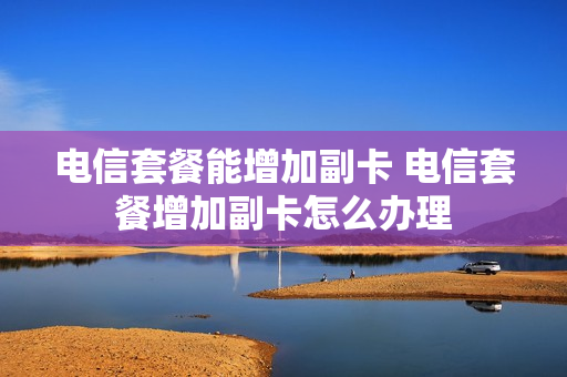 电信套餐能增加副卡 电信套餐增加副卡怎么办理