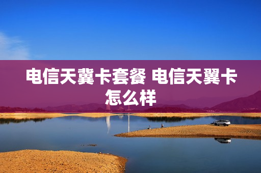 电信天冀卡套餐 电信天翼卡怎么样