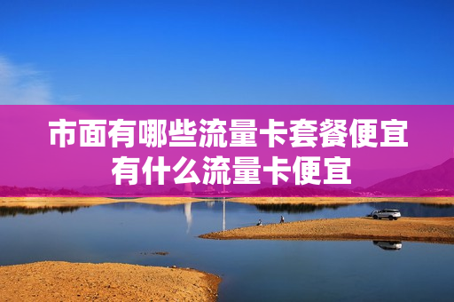 市面有哪些流量卡套餐便宜 有什么流量卡便宜