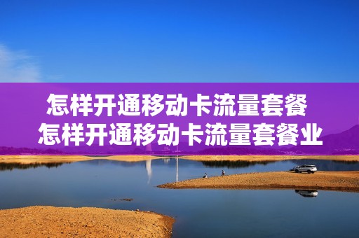 怎样开通移动卡流量套餐 怎样开通移动卡流量套餐业务