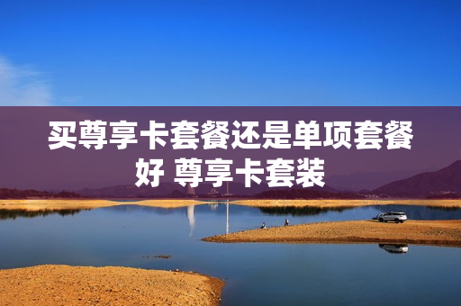 买尊享卡套餐还是单项套餐好 尊享卡套装