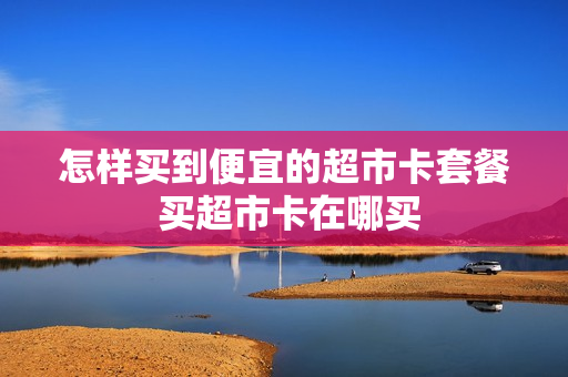 怎样买到便宜的超市卡套餐 买超市卡在哪买